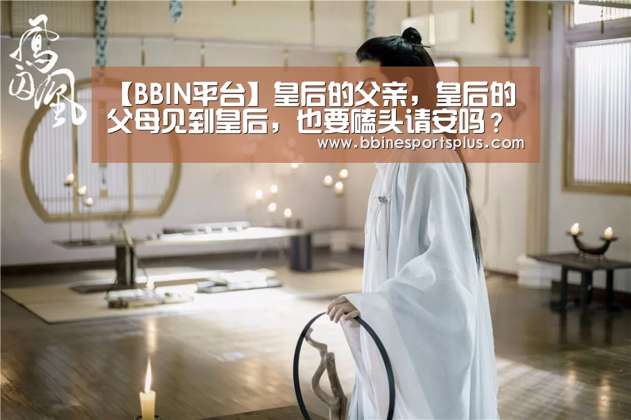 【BBIN平台】皇后的父亲,皇后的父母见到皇后,也要磕头请安吗?(图3) BBIN平台
